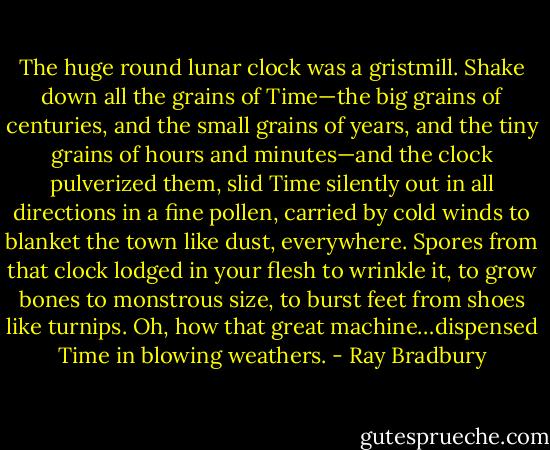 The huge round lunar clock was a gristmill. Shake down all the grains of Time—the big grains of centuries, and the small grains of years, and the tiny grains of hours and minutes—and the clock pulverized them, slid Time silently out in all directions in a fine pollen, carried by cold winds to blanket the town like dust, everywhere. Spores from that clock lodged in your flesh to wrinkle it, to grow bones to monstrous size, to burst feet from shoes like turnips. Oh, how that great machine…dispensed Time in blowing weathers. - Ray Bradbury