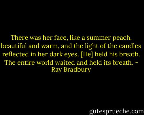 There was her face, like a summer peach, beautiful and warm, and the light of the candles reflected in her dark eyes. [He] held his breath. The entire world waited and held its breath. - Ray Bradbury