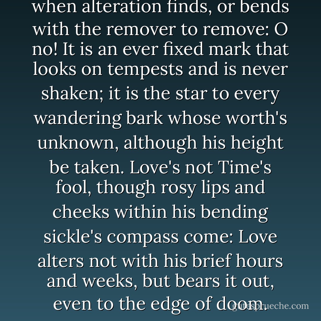 Love is not love which alters it when alteration finds, or bends with the remover to remove: O no! It is an ever fixed mark that looks on tempests and is never shaken; it is the star to every wandering bark whose worth's unknown, although his height be taken. Love's not Time's fool, though rosy lips and cheeks within his bending sickle's compass come: Love alters not with his brief hours and weeks, but bears it out, even to the edge of doom. - William Shakespeare