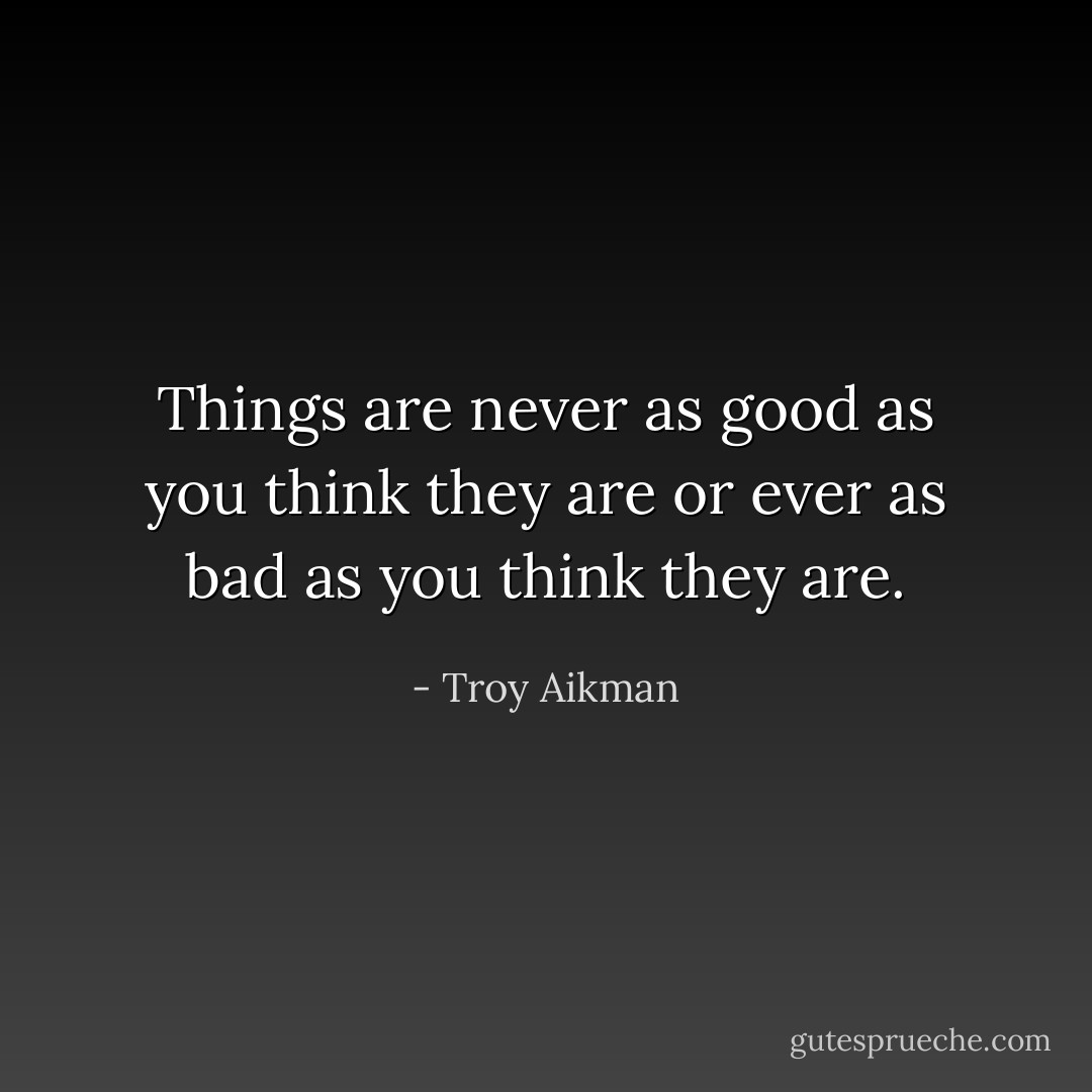 Things are never as good as you think they are or ever as bad as you think they are. - Troy Aikman