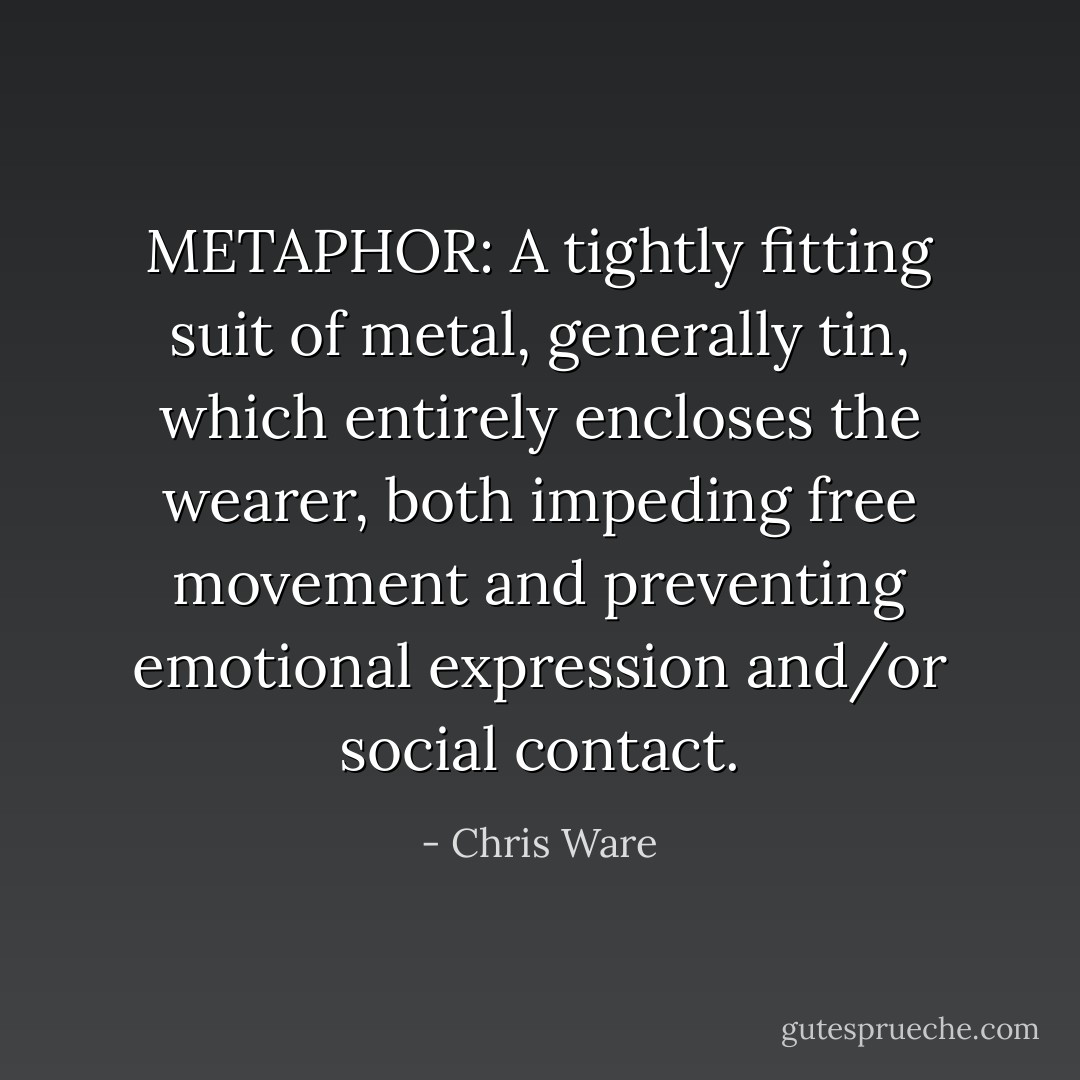 METAPHOR: A tightly fitting suit of metal, generally tin, which entirely encloses the wearer, both impeding free movement and preventing emotional expression and/or social contact. - Chris Ware