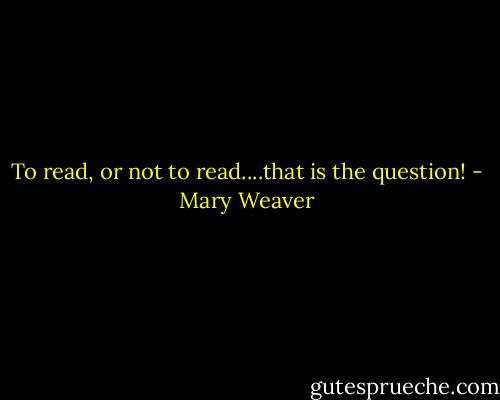 To read, or not to read....that is the question! - Mary Weaver