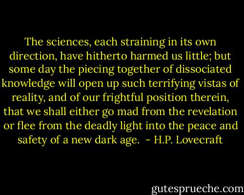 The sciences, each straining in its own direction, have hitherto harmed us little; but some day the piecing together of dissociated knowledge will open up such terrifying vistas of reality, and of our frightful position therein, that we shall either go mad from the revelation or flee from the deadly light into the peace and safety of a new dark age.  - H.P. Lovecraft