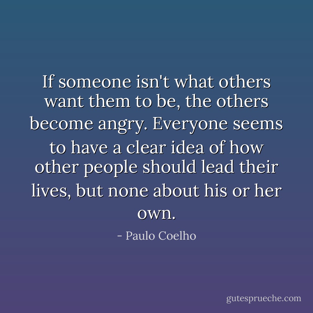 If someone isn't what others want them to be, the others become angry. Everyone seems to have a clear idea of how other people should lead their lives, but none about his or her own. - Paulo Coelho