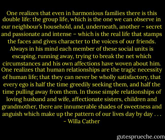 One realizes that even in harmonious families there is this double life: the group life, which is the one we can observe in our neighbour’s household, and, underneath, another – secret and passionate and intense – which is the real life that stamps the faces and gives character to the voices of our friends. Always in his mind each member of these social units is escaping, running away, trying to break the net which circumstances and his own affections have woven about him. One realizes that human relationships are the tragic necessity of human life; that they can never be wholly satisfactory, that every ego is half the time greedily seeking them, and half the time pulling away from them. In those simple relationships of loving husband and wife, affectionate sisters, children and grandmother, there are innumerable shades of sweetness and anguish which make up the pattern of our lives day by day . . . - Willa Cather