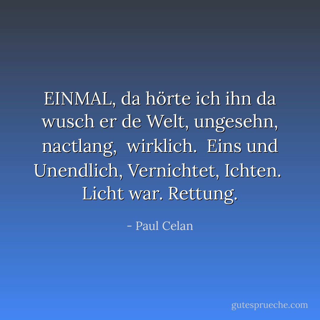 EINMAL,<br />da hörte ich ihn<br />da wusch er de Welt,<br />ungesehn, nactlang, <br />wirklich.<br /><br />Eins und Unendlich,<br />Vernichtet,<br />Ichten.<br /><br />Licht war. Rettung. - Paul Celan
