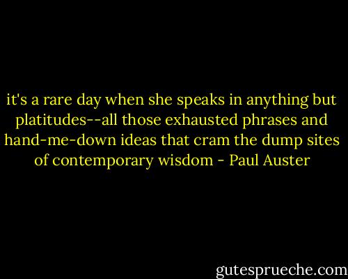 it's a rare day when she speaks in anything but platitudes--all those exhausted phrases and hand-me-down ideas that cram the dump sites of contemporary wisdom - Paul Auster