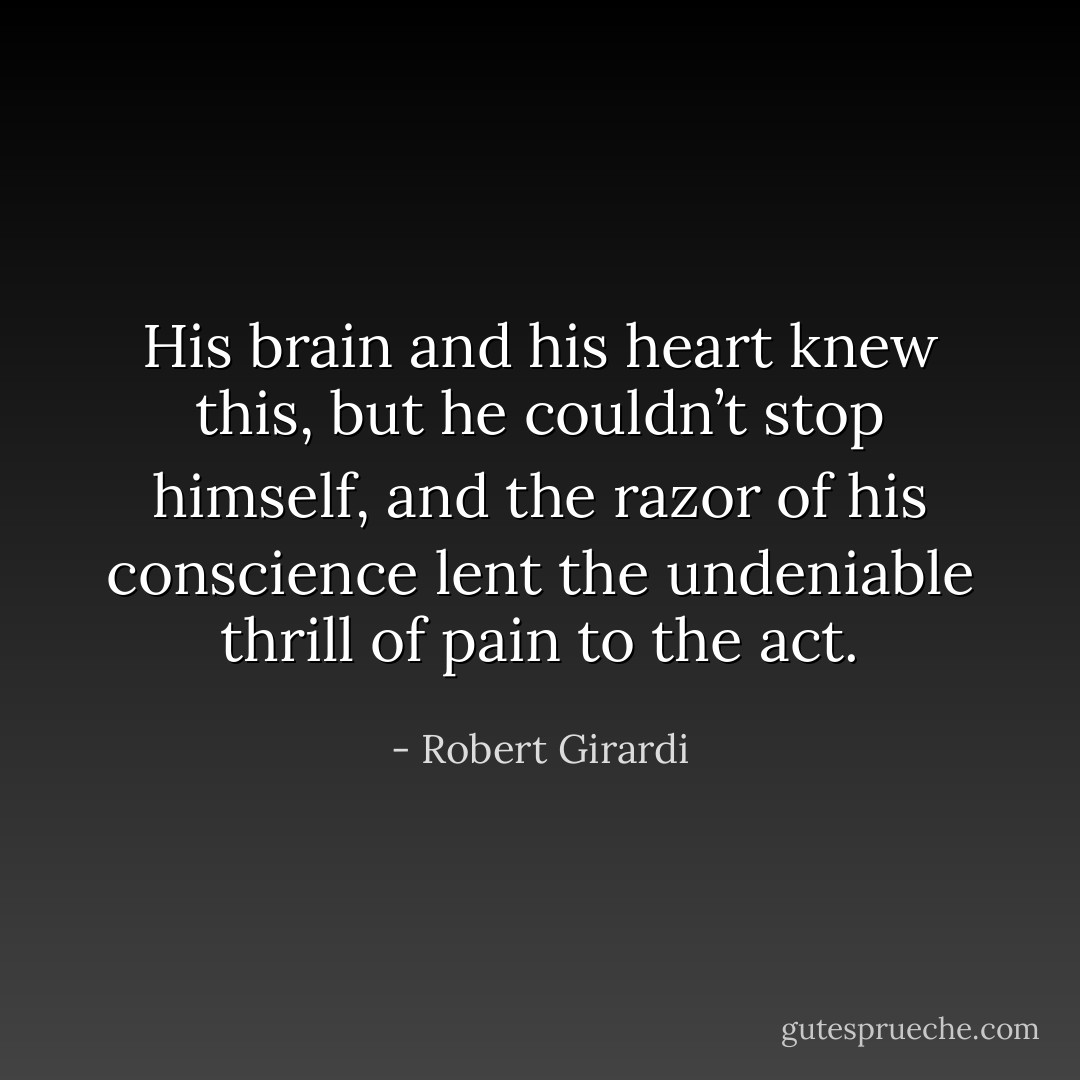His brain and his heart knew this, but he couldn’t stop himself, and the razor of his conscience lent the undeniable thrill of pain to the act. - Robert Girardi