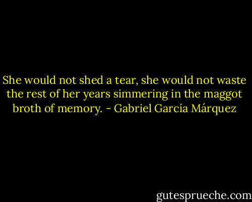 She would not shed a tear, she would not waste the rest of her years simmering in the maggot broth of memory. - Gabriel García Márquez
