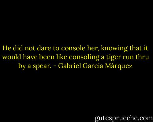 He did not dare to console her, knowing that it would have been like consoling a tiger run thru by a spear. - Gabriel García Márquez