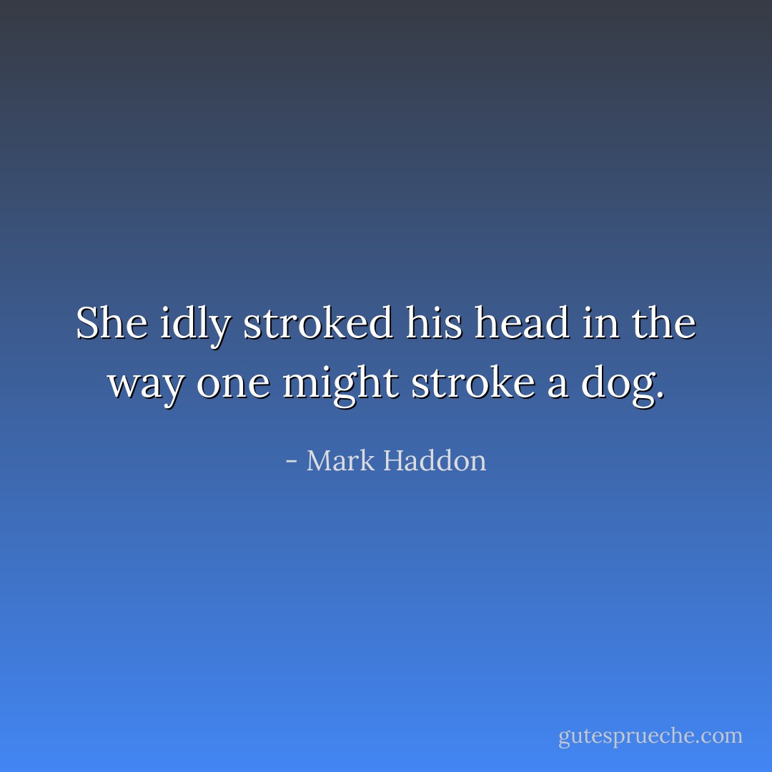 She idly stroked his head in the way one might stroke a dog. - Mark Haddon