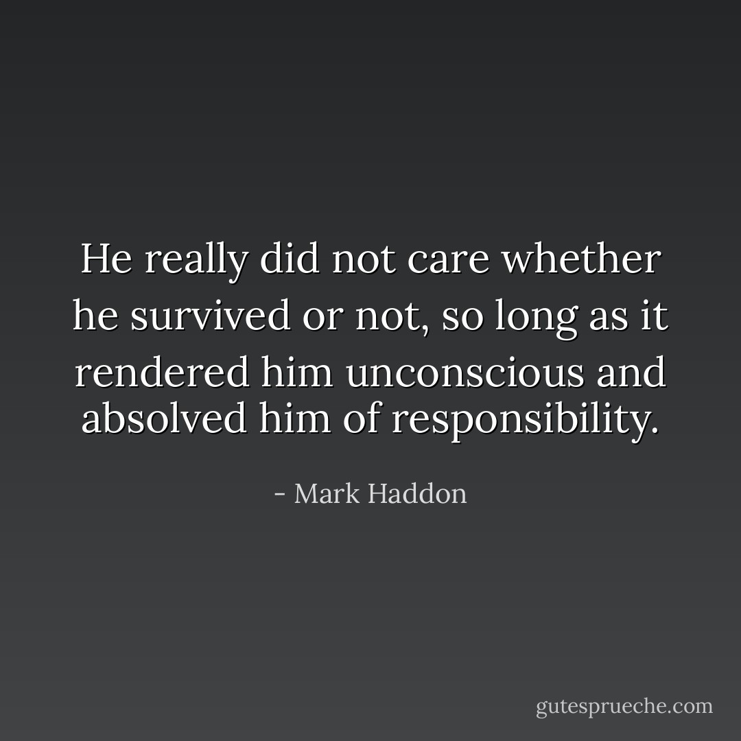 He really did not care whether he survived or not, so long as it rendered him unconscious and absolved him of responsibility. - Mark Haddon