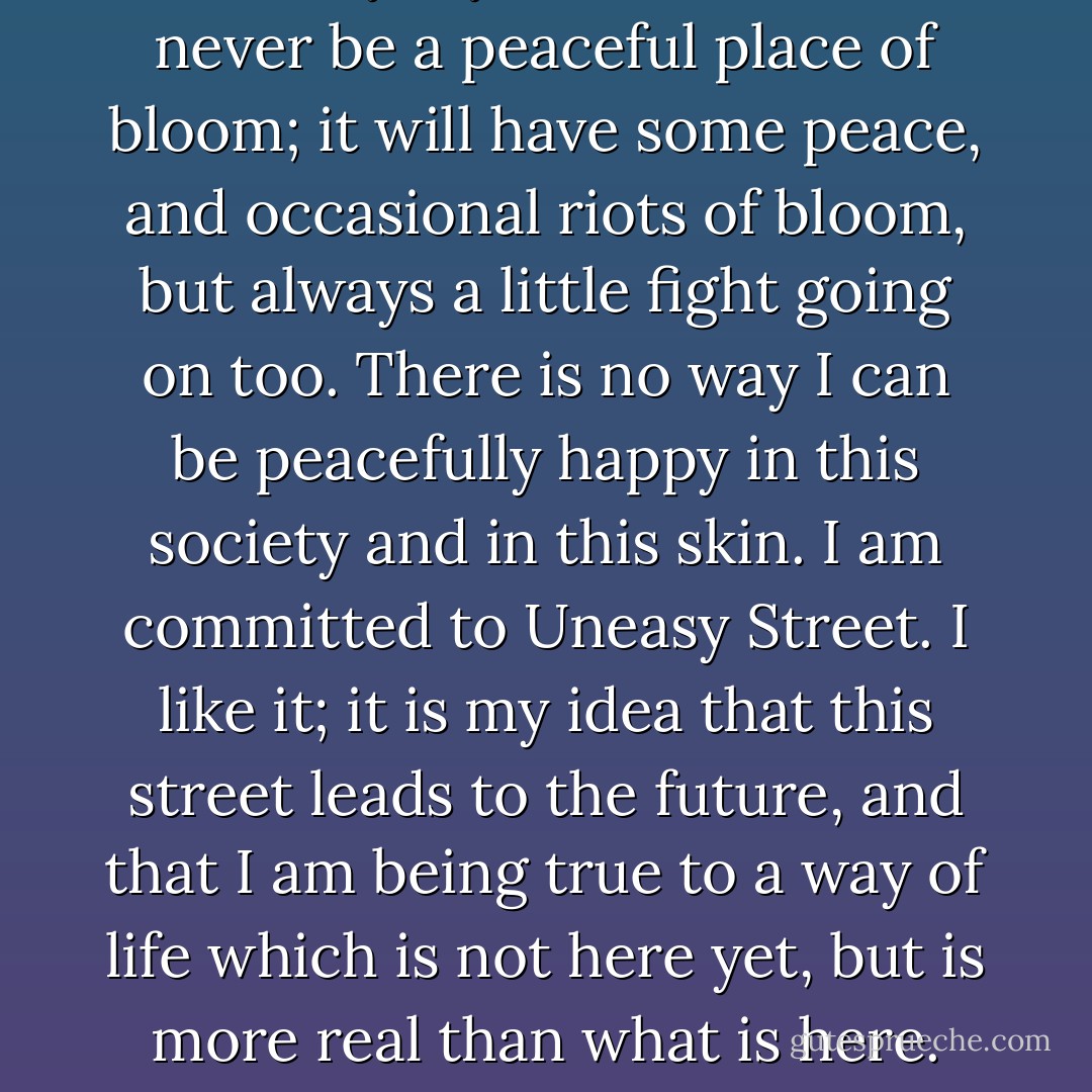 Certainly my inner world will never be a peaceful place of bloom; it will have some peace, and occasional riots of bloom, but always a little fight going on too. There is no way I can be peacefully happy in this society and in this skin. I am committed to Uneasy Street. I like it; it is my idea that this street leads to the future, and that I am being true to a way of life which is not here yet, but is more real than what is here. - James Tiptree Jr.