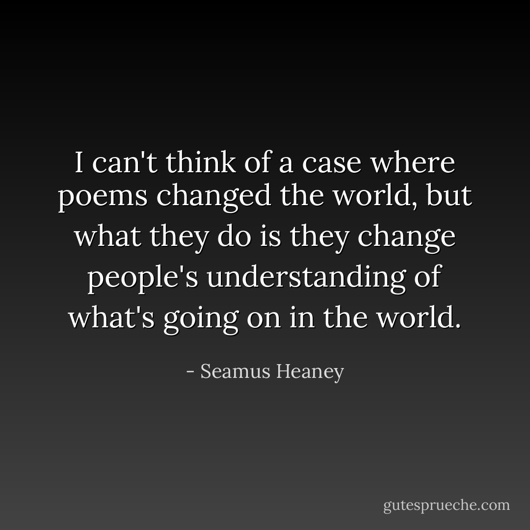 I can't think of a case where poems changed the world, but what they do is they change people's understanding of what's going on in the world. - Seamus Heaney