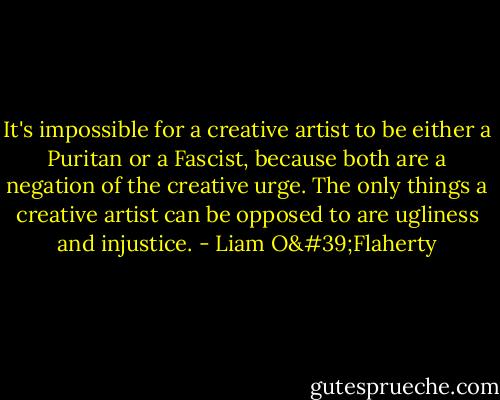 It's impossible for a creative artist to be either a Puritan or a Fascist, because both are a negation of the creative urge. The only things a creative artist can be opposed to are ugliness and injustice. - Liam O'Flaherty