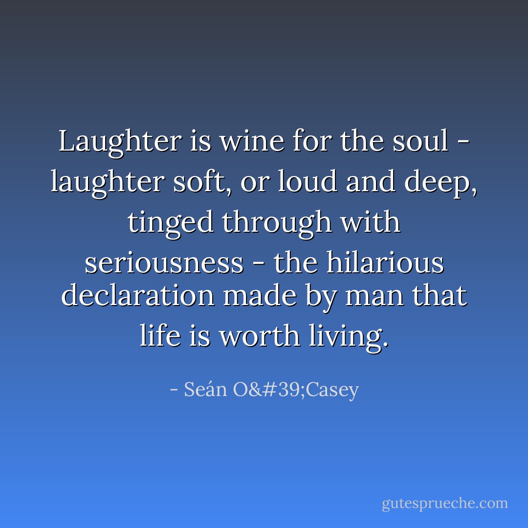 Laughter is wine for the soul - laughter soft, or loud and deep, tinged through with seriousness - the hilarious declaration made by man that life is worth living. - Seán O'Casey