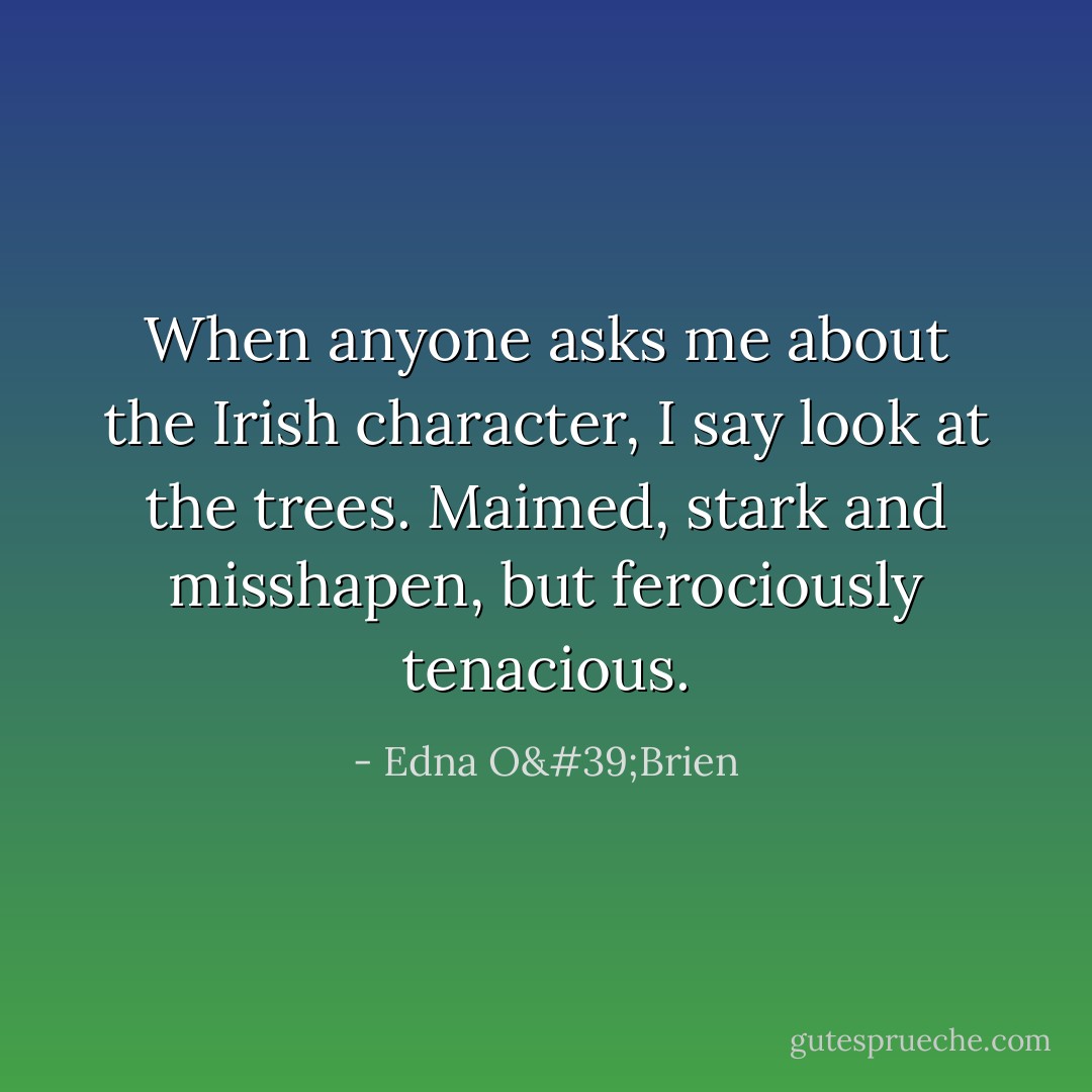 When anyone asks me about the Irish character, I say look at the trees. Maimed, stark and misshapen, but ferociously tenacious. - Edna O'Brien