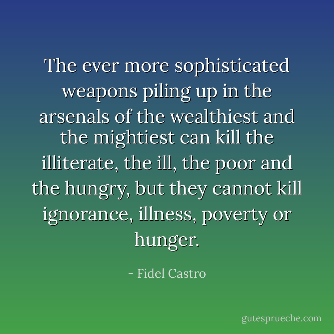 The ever more sophisticated weapons piling up in the arsenals of the wealthiest and the mightiest can kill the illiterate, the ill, the poor and the hungry, but they cannot kill ignorance, illness, poverty or hunger. - Fidel Castro