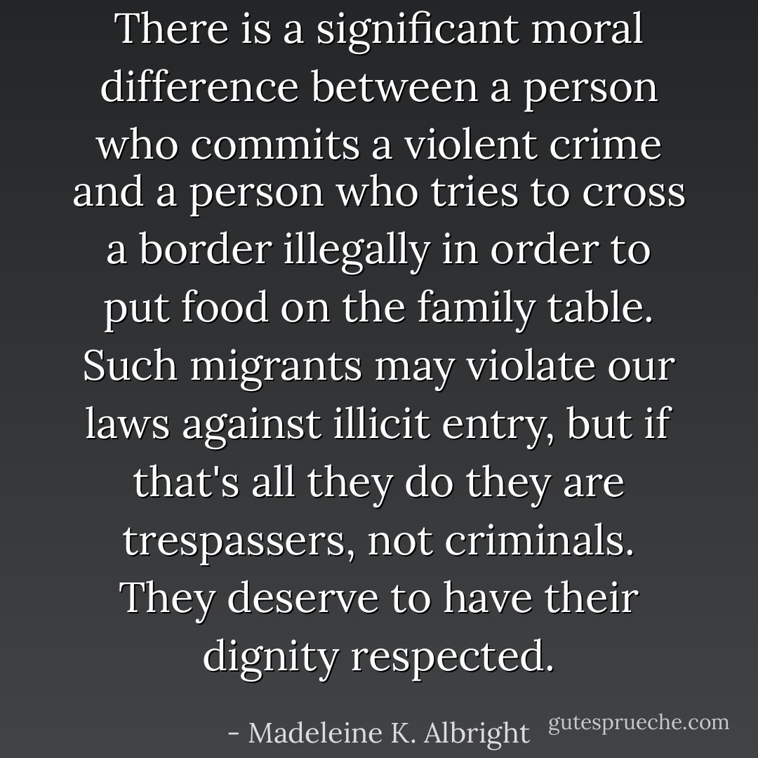 There is a significant moral difference between a person who commits a violent crime and a person who tries to cross a border illegally in order to put food on the family table. Such migrants may violate our laws against illicit entry, but if that's all they do they are trespassers, not criminals. They deserve to have their dignity respected. - Madeleine K. Albright