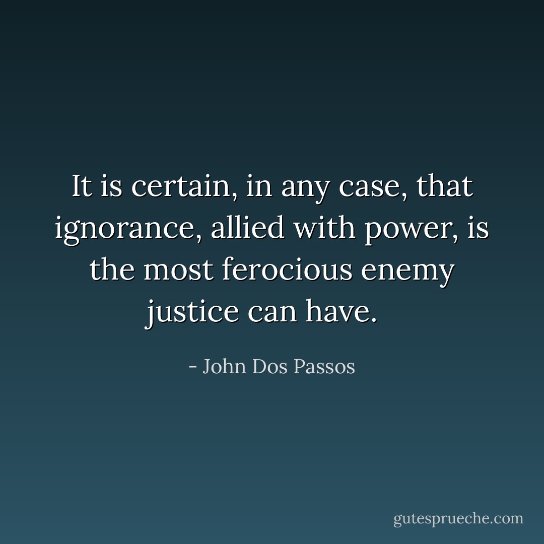 It is certain, in any case, that ignorance, allied with power, is the most ferocious enemy justice can have.<br /><br /> - John Dos Passos
