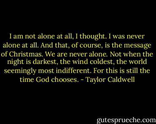 I am not alone at all, I thought. I was never alone at all. And that, of course, is the message of Christmas. We are never alone. Not when the night is darkest, the wind coldest, the world seemingly most indifferent. For this is still the time God chooses. - Taylor Caldwell