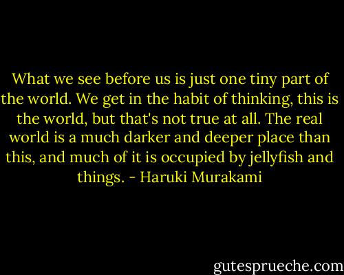 What we see before us is just one tiny part of the world. We get in the habit of thinking, this is the world, but that's not true at all. The real world is a much darker and deeper place than this, and much of it is occupied by jellyfish and things. - Haruki Murakami