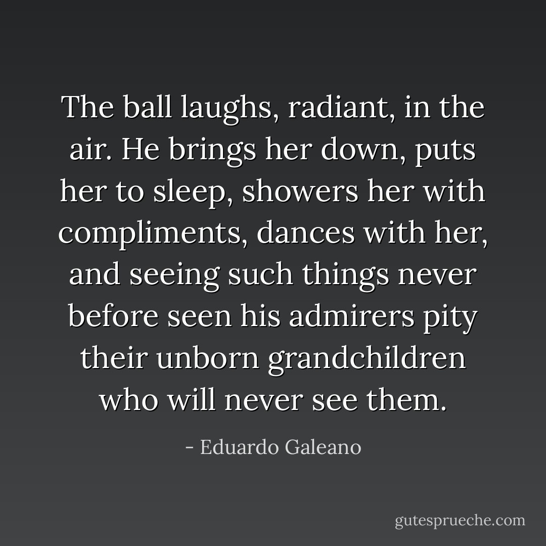 The ball laughs, radiant, in the air. He brings her down, puts her to sleep, showers her with compliments, dances with her, and seeing such things never before seen his admirers pity their unborn grandchildren who will never see them. - Eduardo Galeano