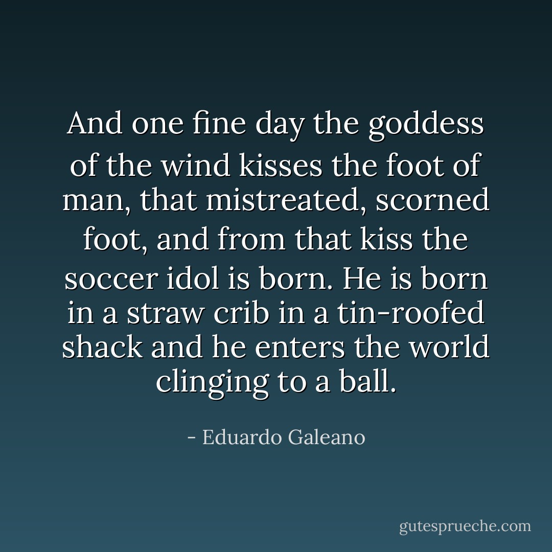 And one fine day the goddess of the wind kisses the foot of man, that mistreated, scorned foot, and from that kiss the soccer idol is born. He is born in a straw crib in a tin-roofed shack and he enters the world clinging to a ball. - Eduardo Galeano