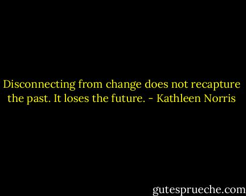 Disconnecting from change does not recapture the past. It loses the future. - Kathleen Norris