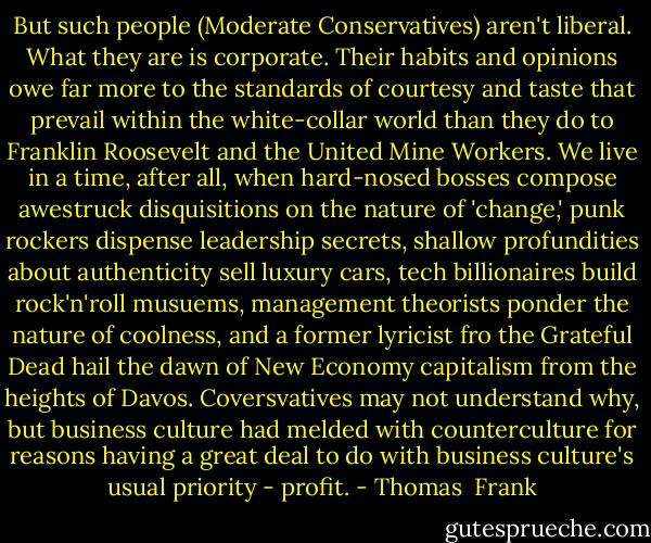 But such people (Moderate Conservatives) aren't liberal. What they are is corporate. Their habits and opinions owe far more to the standards of courtesy and taste that prevail within the white-collar world than they do to Franklin Roosevelt and the United Mine Workers. We live in a time, after all, when hard-nosed bosses compose awestruck disquisitions on the nature of 'change,' punk rockers dispense leadership secrets, shallow profundities about authenticity sell luxury cars, tech billionaires build rock'n'roll musuems, management theorists ponder the nature of coolness, and a former lyricist fro the Grateful Dead hail the dawn of New Economy capitalism from the heights of Davos. Coversvatives may not understand why, but business culture had melded with counterculture for reasons having a great deal to do with business culture's usual priority - profit. - Thomas  Frank