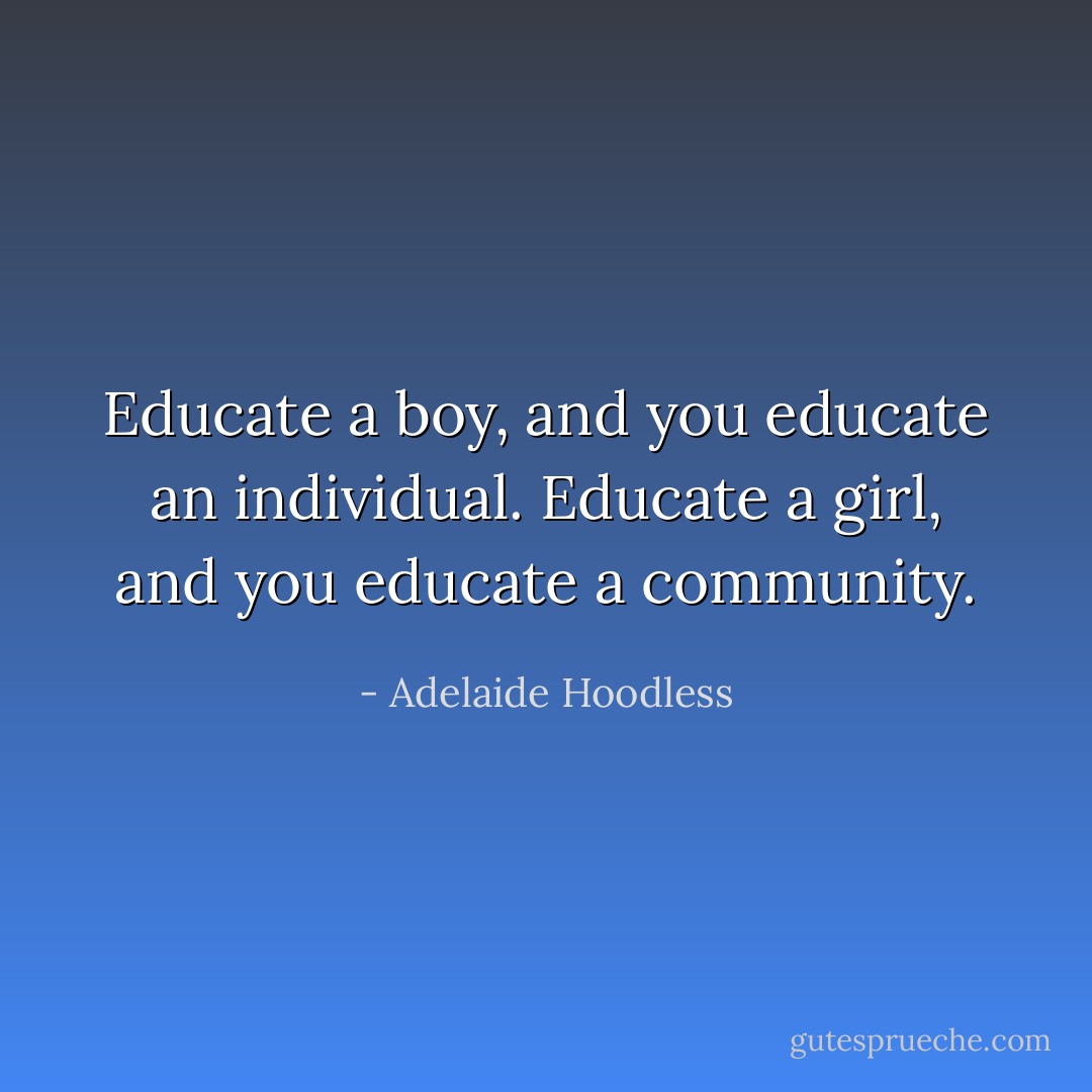 Educate a boy, and you educate an individual. Educate a girl, and you educate a community. - Adelaide Hoodless