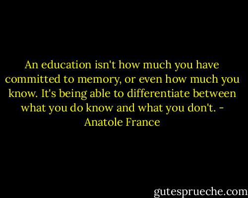 An education isn't how much you have committed to memory, or even how much you know. It's being able to differentiate between what you do know and what you don't. - Anatole France