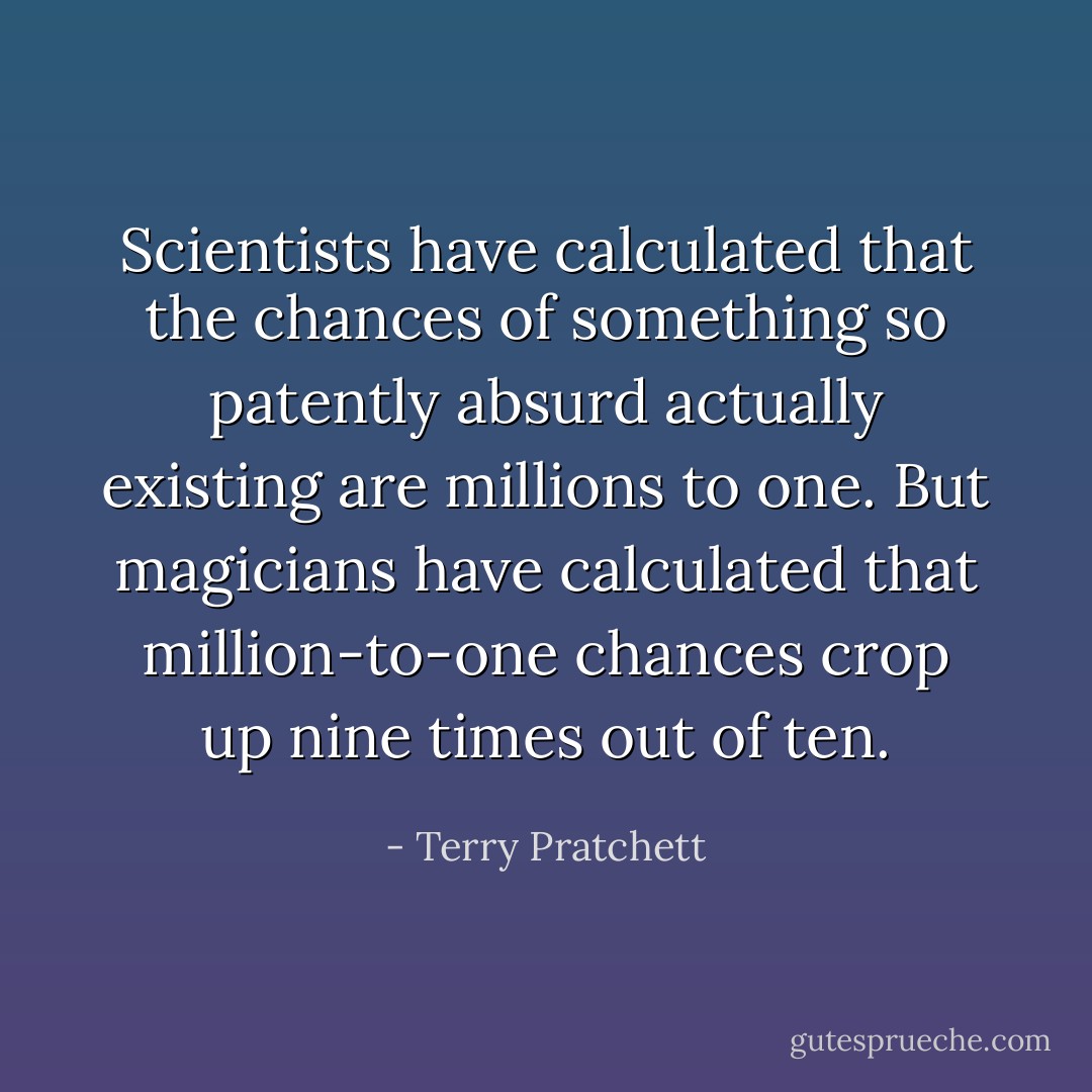 Scientists have calculated that the chances of something so patently absurd actually existing are millions to one.<br />But magicians have calculated that million-to-one chances crop up nine times out of ten. - Terry Pratchett