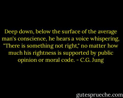 Deep down, below the surface of the average man's conscience, he hears a voice whispering, "There is something not right," no matter how much his rightness is supported by public opinion or moral code. - C.G. Jung