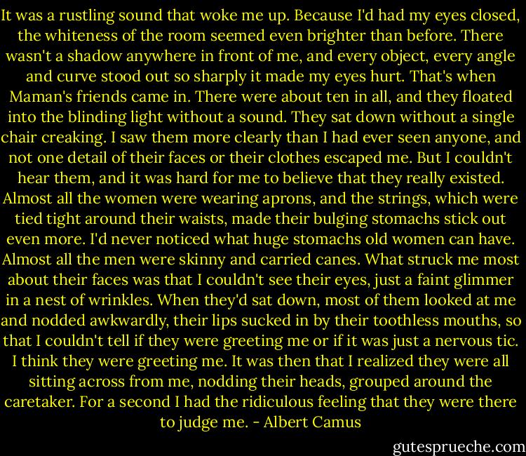 It was a rustling sound that woke me up. Because I'd had my eyes closed, the whiteness of the room seemed even brighter than before. There wasn't a shadow anywhere in front of me, and every object, every angle and curve stood out so sharply it made my eyes hurt. That's when Maman's friends came in. There were about ten in all, and they floated into the blinding light without a sound. They sat down without a single chair creaking. I saw them more clearly than I had ever seen anyone, and not one detail of their faces or their clothes escaped me. But I couldn't hear them, and it was hard for me to believe that they really existed. Almost all the women were wearing aprons, and the strings, which were tied tight around their waists, made their bulging stomachs stick out even more. I'd never noticed what huge stomachs old women can have. Almost all the men were skinny and carried canes. What struck me most about their faces was that I couldn't see their eyes, just a faint glimmer in a nest of wrinkles. When they'd sat down, most of them looked at me and nodded awkwardly, their lips sucked in by their toothless mouths, so that I couldn't tell if they were greeting me or if it was just a nervous tic. I think they were greeting me. It was then that I realized they were all sitting across from me, nodding their heads, grouped around the caretaker. For a second I had the ridiculous feeling that they were there to judge me. - Albert Camus