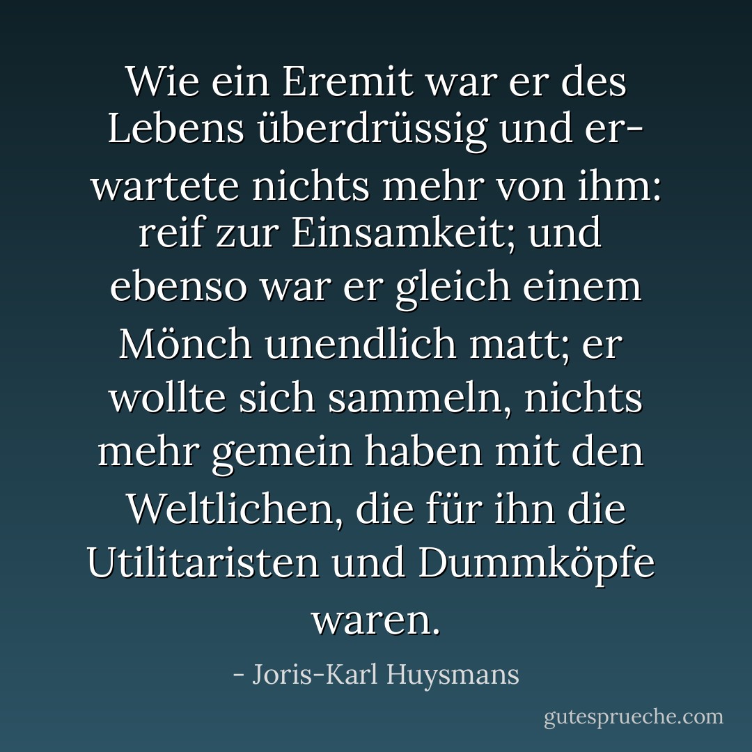Wie ein Eremit war er des Lebens überdrüssig und er-<br />wartete nichts mehr von ihm: reif zur Einsamkeit; und <br />ebenso war er gleich einem Mönch unendlich matt; er <br />wollte sich sammeln, nichts mehr gemein haben mit den <br />Weltlichen, die für ihn die Utilitaristen und Dummköpfe <br />waren. - Joris-Karl Huysmans
