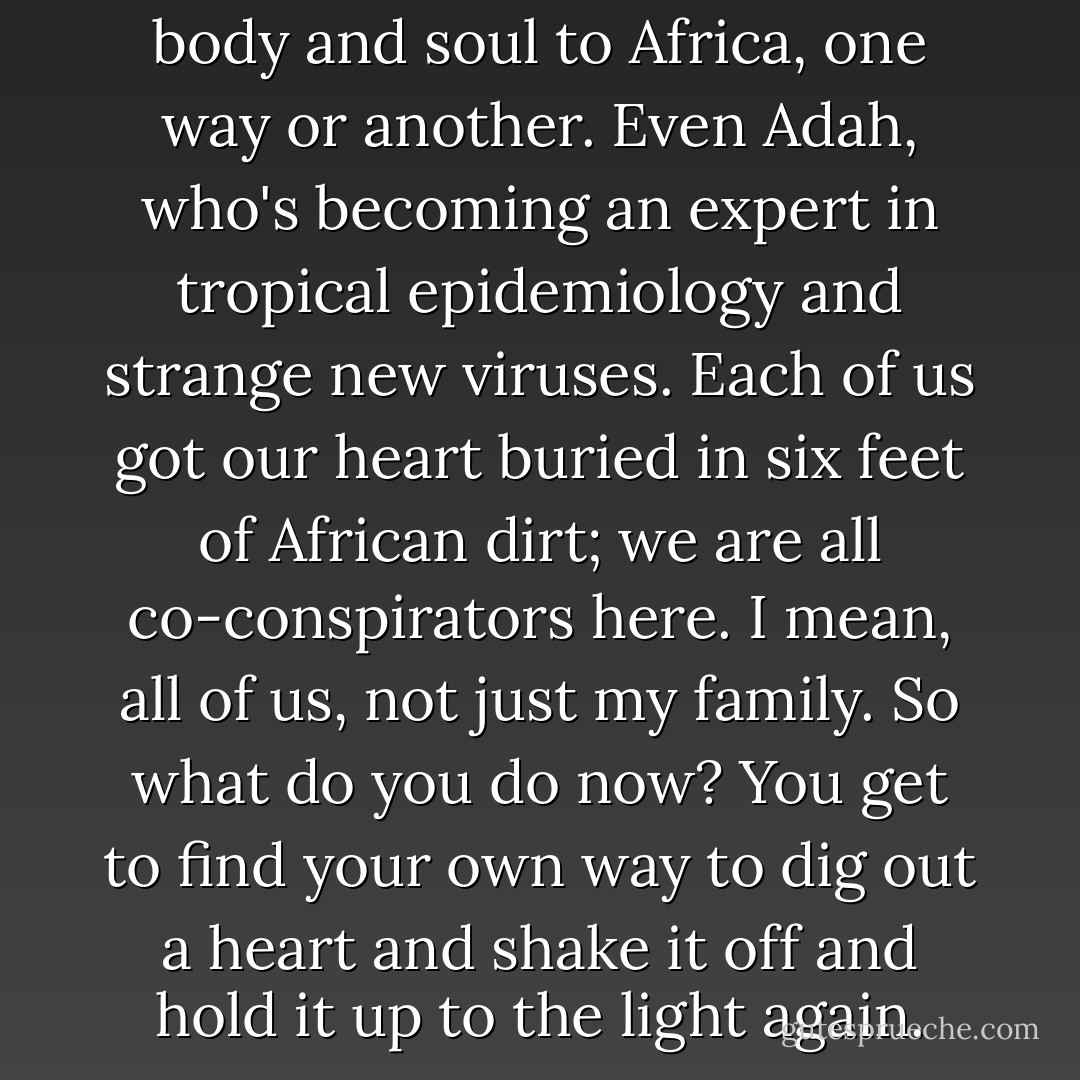 But we've all ended up giving body and soul to Africa, one way or another. Even Adah, who's becoming an expert in tropical epidemiology and strange new viruses. Each of us got our heart buried in six feet of African dirt; we are all co-conspirators here. I mean, all of us, not just my family. So what do you do now? You get to find your own way to dig out a heart and shake it off and hold it up to the light again. - Barbara Kingsolver