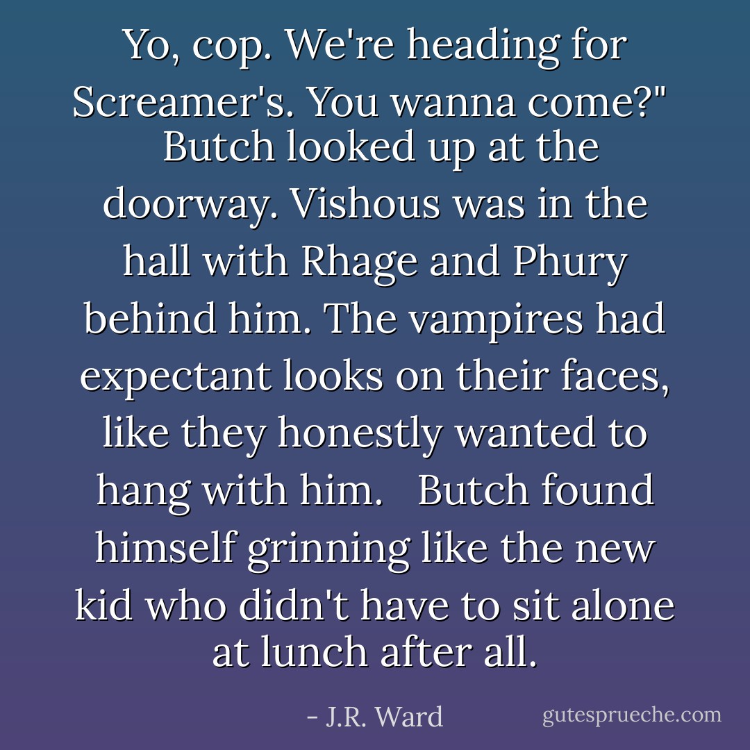 Yo, cop. We're heading for Screamer's. You wanna come?" <br /><br />Butch looked up at the doorway. Vishous was in the hall with Rhage and Phury behind him. The vampires had expectant looks on their faces, like they honestly wanted to hang with him. <br /><br />Butch found himself grinning like the new kid who didn't have to sit alone at lunch after all. - J.R. Ward
