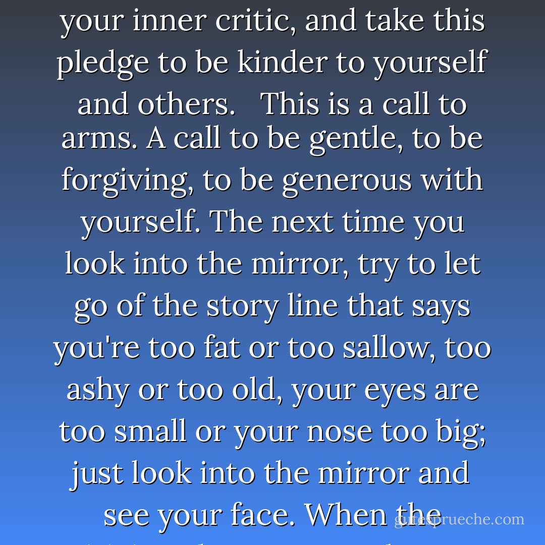 Step Away from the Mean Girls…<br />…and say bye-bye to feeling bad about your looks.<br />Are you ready to stop colluding with a culture that makes so many of us feel physically inadequate? Say goodbye to your inner critic, and take this pledge to be kinder to yourself and others. <br /><br />This is a call to arms. A call to be gentle, to be forgiving, to be generous with yourself. The next time you look into the mirror, try to let go of the story line that says you're too fat or too sallow, too ashy or too old, your eyes are too small or your nose too big; just look into the mirror and see your face. When the criticism drops away, what you will see then is just you, without judgment, and that is the first step toward transforming your experience of the world. - Oprah Winfrey