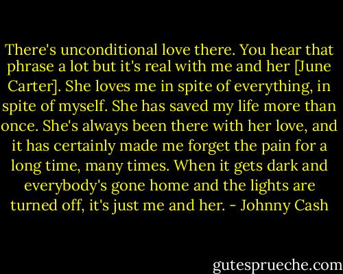 There's unconditional love there. You hear that phrase a lot but it's real with me and her [June Carter]. She loves me in spite of everything, in spite of myself. She has saved my life more than once. She's always been there with her love, and it has certainly made me forget the pain for a long time, many times. When it gets dark and everybody's gone home and the lights are turned off, it's just me and her. - Johnny Cash