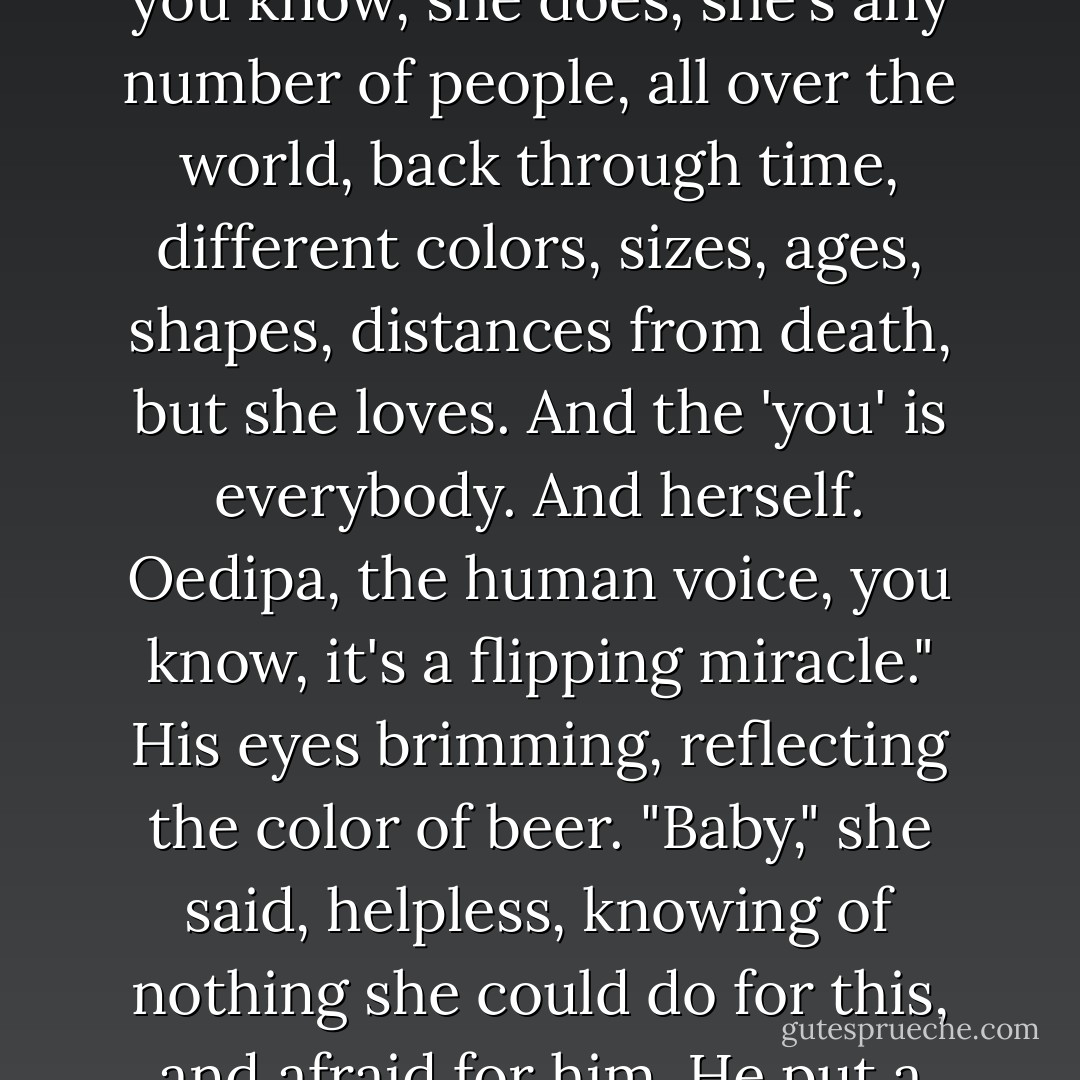 Whenever I put the headset on now," he'd continued, "I really do understand what I find there. When those kids sing about 'She loves you,' yeah well, you know, she does, she's any number of people, all over the world, back through time, different colors, sizes, ages, shapes, distances from death, but she loves. And the 'you' is everybody. And herself. Oedipa, the human voice, you know, it's a flipping miracle." His eyes brimming, reflecting the color of beer.<br />"Baby," she said, helpless, knowing of nothing she could do for this, and afraid for him.<br />He put a little clear plastic bottle on the table between them. She stared at the pills in it, and then understood. "That's LSD? - Thomas Pynchon