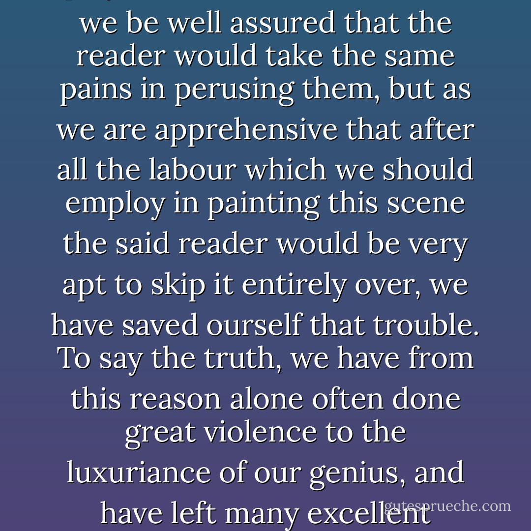 We would bestow some pains here in minutely describing all the mad pranks which Jones played on this occasion could we be well assured that the reader would take the same pains in perusing them, but as we are apprehensive that after all the labour which we should employ in painting this scene the said reader would be very apt to skip it entirely over, we have saved ourself that trouble. To say the truth, we have from this reason alone often done great violence to the luxuriance of our genius, and have left many excellent descriptions out of our work which would otherwise have been in it. - Henry Fielding