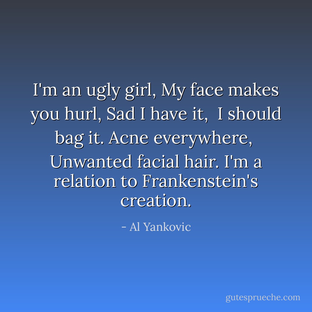 I'm an ugly girl,<br />My face makes you hurl,<br />Sad I have it, <br />I should bag it.<br />Acne everywhere, <br />Unwanted facial hair.<br />I'm a relation to Frankenstein's creation. - Al Yankovic