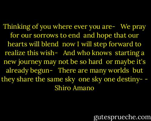 Thinking of you where ever you are- <br /><br />We pray for our sorrows to end <br />and hope that our hearts will blend <br />now I will step forward to realize this wish- <br /><br />And who knows <br />starting a new journey may not be so hard <br />or maybe it's already begun- <br /><br />There are many worlds <br />but they share the same sky <br />one sky one destiny- - Shiro Amano