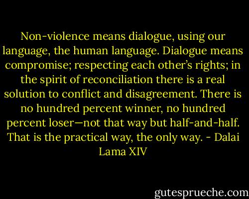 Non-violence means dialogue, using our language, the human language. Dialogue means compromise; respecting each other’s rights; in the spirit of reconciliation there is a real solution to conflict and disagreement. There is no hundred percent winner, no hundred percent loser—not that way but half-and-half. That is the practical way, the only way. - Dalai Lama XIV