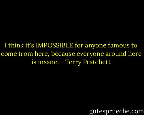 I think it's IMPOSSIBLE for anyone famous to come from here, because everyone around here is insane. - Terry Pratchett