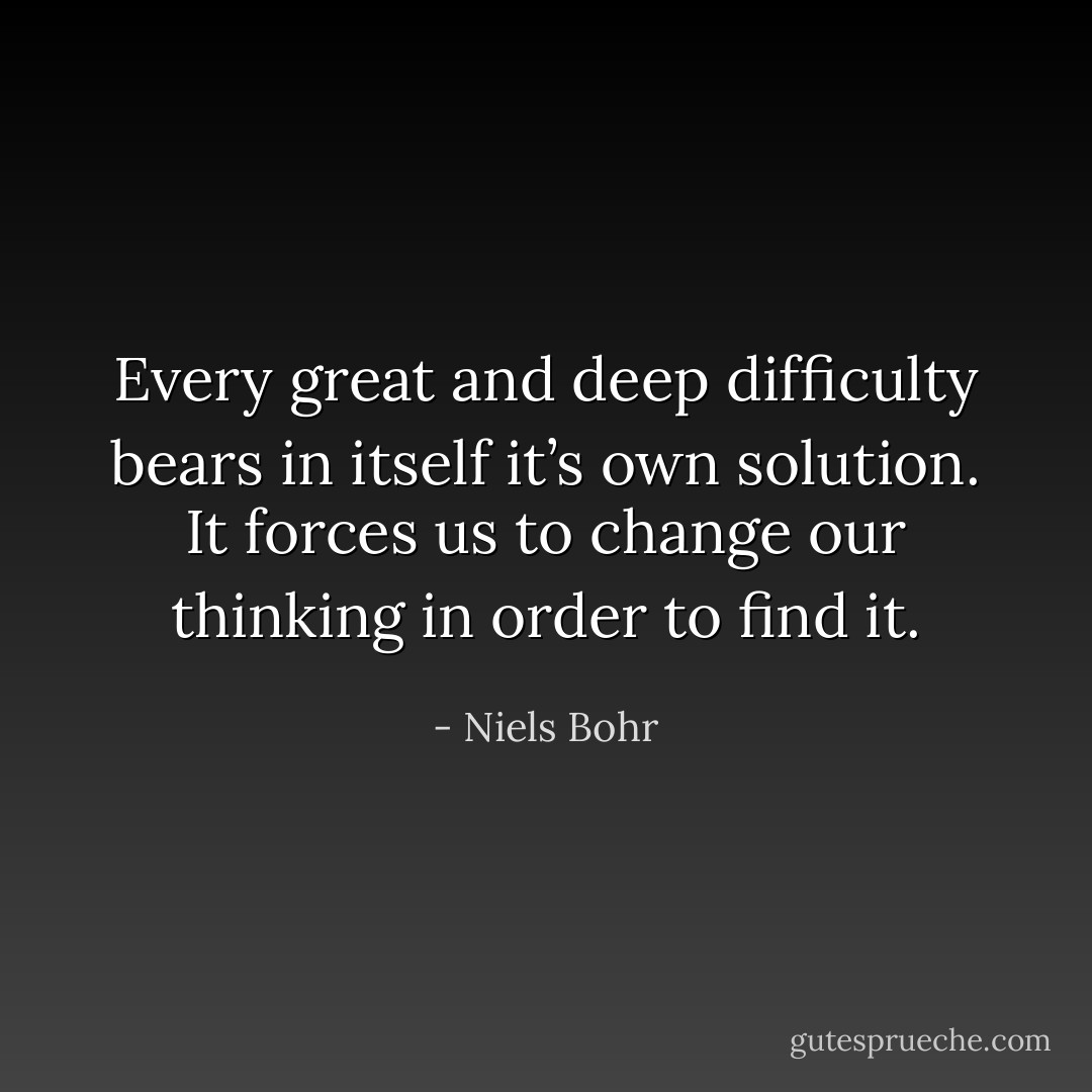 Every great and deep difficulty bears in itself it’s own solution. It forces us to change our thinking in order to find it. - Niels Bohr