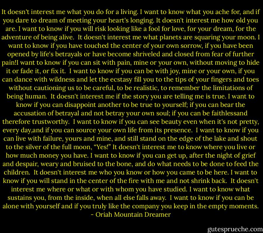 It doesn't interest me what you do for a living. I want to know what you ache for, and if you dare to dream of meeting your heart's longing.<br />It doesn't interest me how old you are. I want to know if you will risk looking like a fool for love, for your dream, for the adventure of being alive. <br />It doesn't interest me what planets are squaring your moon. I want to know if you have touched the center of your own sorrow, if you have been opened by life's betrayals or have become shriveled and closed from fear of further pain!I want to know if you can sit with pain, mine or your own, without moving to hide it or fade it, or fix it. <br />I want to know if you can be with joy, mine or your own, if you can dance with wildness and let the ecstasy fill you to the tips of your fingers and toes without cautioning us to be careful, to be realistic, to remember the limitations of being human. <br />It doesn't interest me if the story you are telling me is true. I want to know if you can disappoint another to be true to yourself; if you can bear the accusation of betrayal and not betray your own soul; if you can be faithlessand therefore trustworthy. <br />I want to know if you can see beauty even when it's not pretty, every day,and if you can source your own life from its presence. <br />I want to know if you can live with failure, yours and mine, and still stand on the edge of the lake and shout to the silver of the full moon, “Yes!”<br />It doesn't interest me to know where you live or how much money you have. I want to know if you can get up, after the night of grief and despair, weary and bruised to the bone, and do what needs to be done to feed the children. <br />It doesn't interest me who you know or how you came to be here. I want to know if you will stand in the center of the fire with me and not shrink back. <br />It doesn't interest me where or what or with whom you have studied. I want to know what sustains you, from the inside, when all else falls away. <br />I want to know if you can be alone with yourself and if you truly like the company you keep in the empty moments. - Oriah Mountain Dreamer