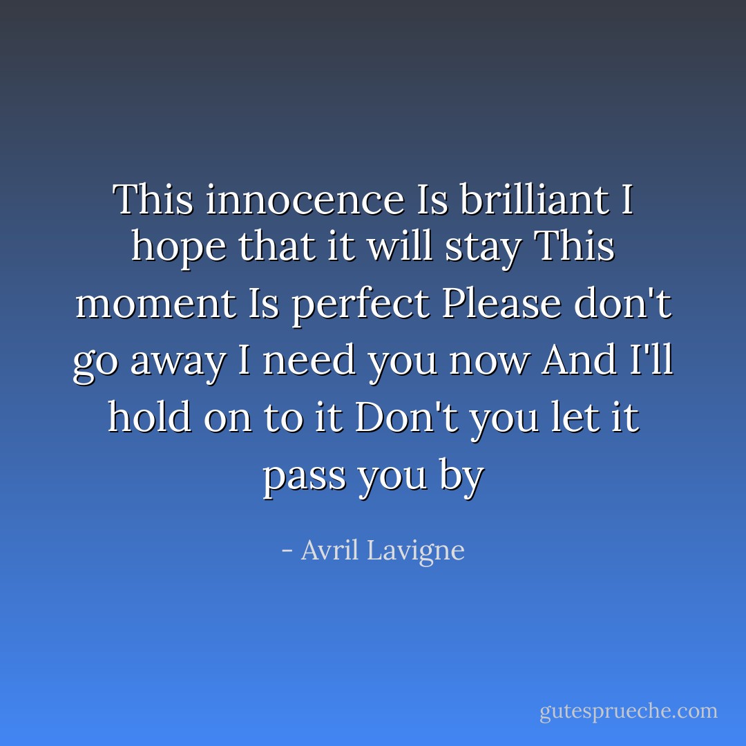 This innocence<br />Is brilliant<br />I hope that it will stay<br />This moment<br />Is perfect<br />Please don't go away<br />I need you now<br />And I'll hold on to it<br />Don't you let it pass you by - Avril Lavigne