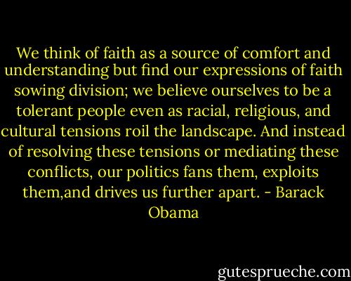 We think of faith as a source of comfort and understanding but find our expressions of faith sowing division; we believe ourselves to be a tolerant people even as racial, religious, and cultural tensions roil the landscape. And instead of resolving these tensions or mediating these conflicts, our politics fans them, exploits them,and drives us further apart. - Barack Obama